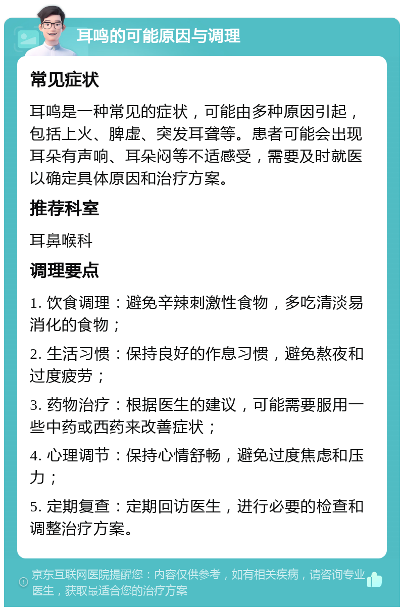 耳鸣的可能原因与调理 常见症状 耳鸣是一种常见的症状，可能由多种原因引起，包括上火、脾虚、突发耳聋等。患者可能会出现耳朵有声响、耳朵闷等不适感受，需要及时就医以确定具体原因和治疗方案。 推荐科室 耳鼻喉科 调理要点 1. 饮食调理：避免辛辣刺激性食物，多吃清淡易消化的食物； 2. 生活习惯：保持良好的作息习惯，避免熬夜和过度疲劳； 3. 药物治疗：根据医生的建议，可能需要服用一些中药或西药来改善症状； 4. 心理调节：保持心情舒畅，避免过度焦虑和压力； 5. 定期复查：定期回访医生，进行必要的检查和调整治疗方案。