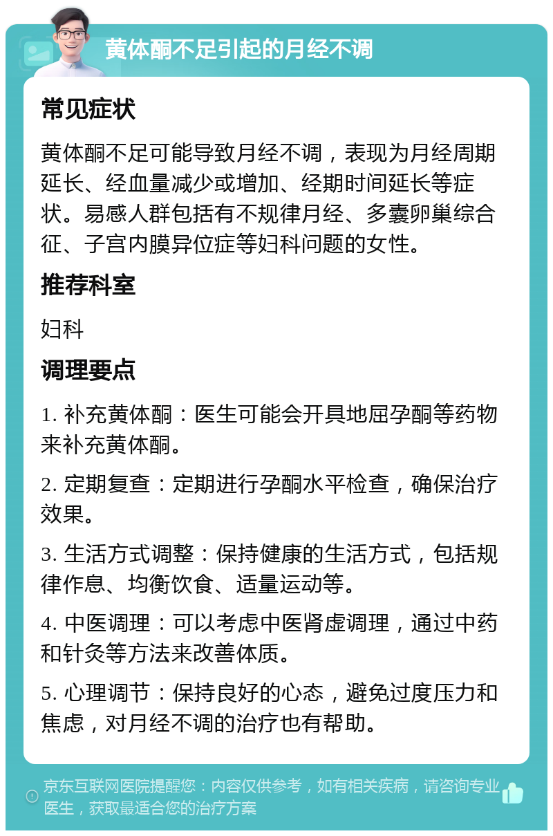 黄体酮不足引起的月经不调 常见症状 黄体酮不足可能导致月经不调，表现为月经周期延长、经血量减少或增加、经期时间延长等症状。易感人群包括有不规律月经、多囊卵巢综合征、子宫内膜异位症等妇科问题的女性。 推荐科室 妇科 调理要点 1. 补充黄体酮：医生可能会开具地屈孕酮等药物来补充黄体酮。 2. 定期复查：定期进行孕酮水平检查，确保治疗效果。 3. 生活方式调整：保持健康的生活方式，包括规律作息、均衡饮食、适量运动等。 4. 中医调理：可以考虑中医肾虚调理，通过中药和针灸等方法来改善体质。 5. 心理调节：保持良好的心态，避免过度压力和焦虑，对月经不调的治疗也有帮助。