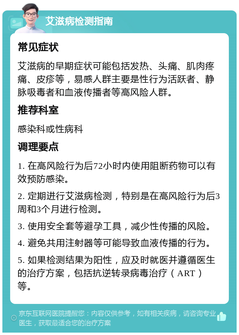 艾滋病检测指南 常见症状 艾滋病的早期症状可能包括发热、头痛、肌肉疼痛、皮疹等，易感人群主要是性行为活跃者、静脉吸毒者和血液传播者等高风险人群。 推荐科室 感染科或性病科 调理要点 1. 在高风险行为后72小时内使用阻断药物可以有效预防感染。 2. 定期进行艾滋病检测，特别是在高风险行为后3周和3个月进行检测。 3. 使用安全套等避孕工具，减少性传播的风险。 4. 避免共用注射器等可能导致血液传播的行为。 5. 如果检测结果为阳性，应及时就医并遵循医生的治疗方案，包括抗逆转录病毒治疗（ART）等。