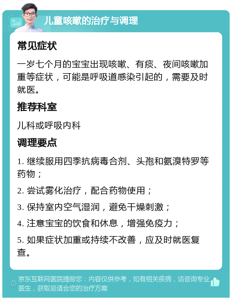 儿童咳嗽的治疗与调理 常见症状 一岁七个月的宝宝出现咳嗽、有痰、夜间咳嗽加重等症状，可能是呼吸道感染引起的，需要及时就医。 推荐科室 儿科或呼吸内科 调理要点 1. 继续服用四季抗病毒合剂、头孢和氨溴特罗等药物； 2. 尝试雾化治疗，配合药物使用； 3. 保持室内空气湿润，避免干燥刺激； 4. 注意宝宝的饮食和休息，增强免疫力； 5. 如果症状加重或持续不改善，应及时就医复查。