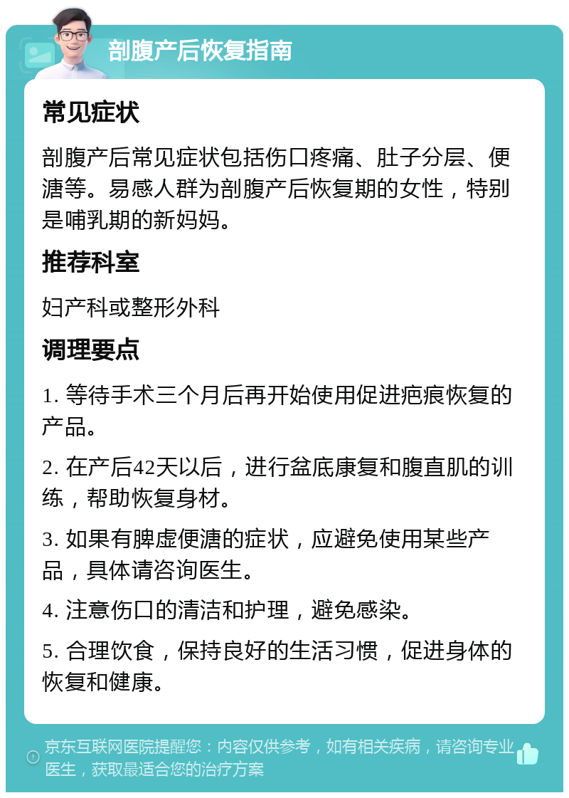 剖腹产后恢复指南 常见症状 剖腹产后常见症状包括伤口疼痛、肚子分层、便溏等。易感人群为剖腹产后恢复期的女性，特别是哺乳期的新妈妈。 推荐科室 妇产科或整形外科 调理要点 1. 等待手术三个月后再开始使用促进疤痕恢复的产品。 2. 在产后42天以后，进行盆底康复和腹直肌的训练，帮助恢复身材。 3. 如果有脾虚便溏的症状，应避免使用某些产品，具体请咨询医生。 4. 注意伤口的清洁和护理，避免感染。 5. 合理饮食，保持良好的生活习惯，促进身体的恢复和健康。