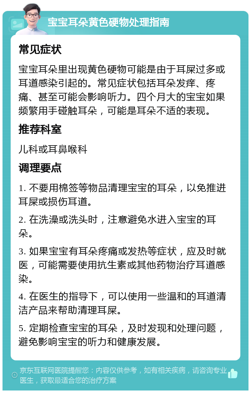 宝宝耳朵黄色硬物处理指南 常见症状 宝宝耳朵里出现黄色硬物可能是由于耳屎过多或耳道感染引起的。常见症状包括耳朵发痒、疼痛、甚至可能会影响听力。四个月大的宝宝如果频繁用手碰触耳朵，可能是耳朵不适的表现。 推荐科室 儿科或耳鼻喉科 调理要点 1. 不要用棉签等物品清理宝宝的耳朵，以免推进耳屎或损伤耳道。 2. 在洗澡或洗头时，注意避免水进入宝宝的耳朵。 3. 如果宝宝有耳朵疼痛或发热等症状，应及时就医，可能需要使用抗生素或其他药物治疗耳道感染。 4. 在医生的指导下，可以使用一些温和的耳道清洁产品来帮助清理耳屎。 5. 定期检查宝宝的耳朵，及时发现和处理问题，避免影响宝宝的听力和健康发展。