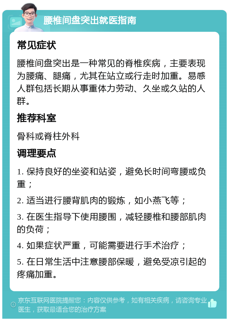 腰椎间盘突出就医指南 常见症状 腰椎间盘突出是一种常见的脊椎疾病，主要表现为腰痛、腿痛，尤其在站立或行走时加重。易感人群包括长期从事重体力劳动、久坐或久站的人群。 推荐科室 骨科或脊柱外科 调理要点 1. 保持良好的坐姿和站姿，避免长时间弯腰或负重； 2. 适当进行腰背肌肉的锻炼，如小燕飞等； 3. 在医生指导下使用腰围，减轻腰椎和腰部肌肉的负荷； 4. 如果症状严重，可能需要进行手术治疗； 5. 在日常生活中注意腰部保暖，避免受凉引起的疼痛加重。