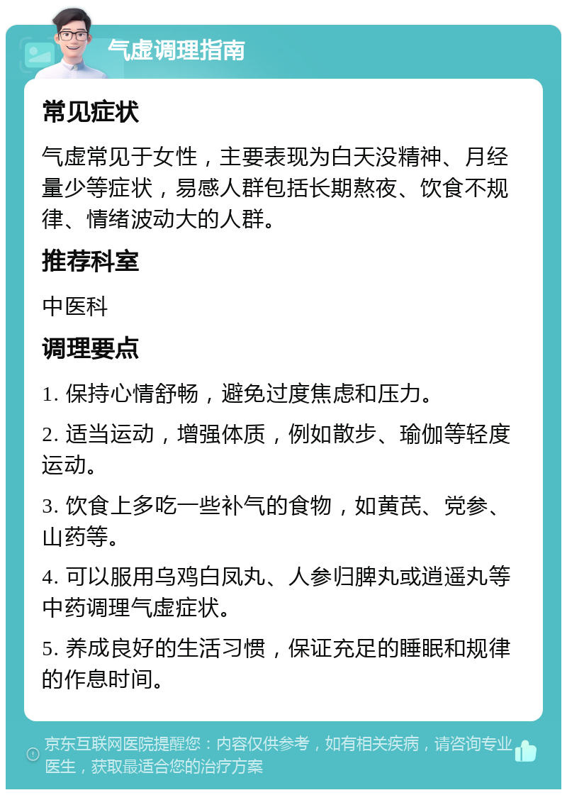 气虚调理指南 常见症状 气虚常见于女性，主要表现为白天没精神、月经量少等症状，易感人群包括长期熬夜、饮食不规律、情绪波动大的人群。 推荐科室 中医科 调理要点 1. 保持心情舒畅，避免过度焦虑和压力。 2. 适当运动，增强体质，例如散步、瑜伽等轻度运动。 3. 饮食上多吃一些补气的食物，如黄芪、党参、山药等。 4. 可以服用乌鸡白凤丸、人参归脾丸或逍遥丸等中药调理气虚症状。 5. 养成良好的生活习惯，保证充足的睡眠和规律的作息时间。