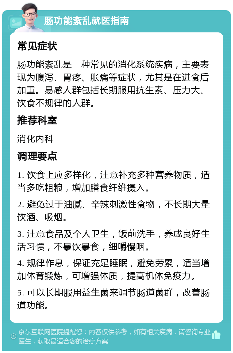 肠功能紊乱就医指南 常见症状 肠功能紊乱是一种常见的消化系统疾病，主要表现为腹泻、胃疼、胀痛等症状，尤其是在进食后加重。易感人群包括长期服用抗生素、压力大、饮食不规律的人群。 推荐科室 消化内科 调理要点 1. 饮食上应多样化，注意补充多种营养物质，适当多吃粗粮，增加膳食纤维摄入。 2. 避免过于油腻、辛辣刺激性食物，不长期大量饮酒、吸烟。 3. 注意食品及个人卫生，饭前洗手，养成良好生活习惯，不暴饮暴食，细嚼慢咽。 4. 规律作息，保证充足睡眠，避免劳累，适当增加体育锻炼，可增强体质，提高机体免疫力。 5. 可以长期服用益生菌来调节肠道菌群，改善肠道功能。