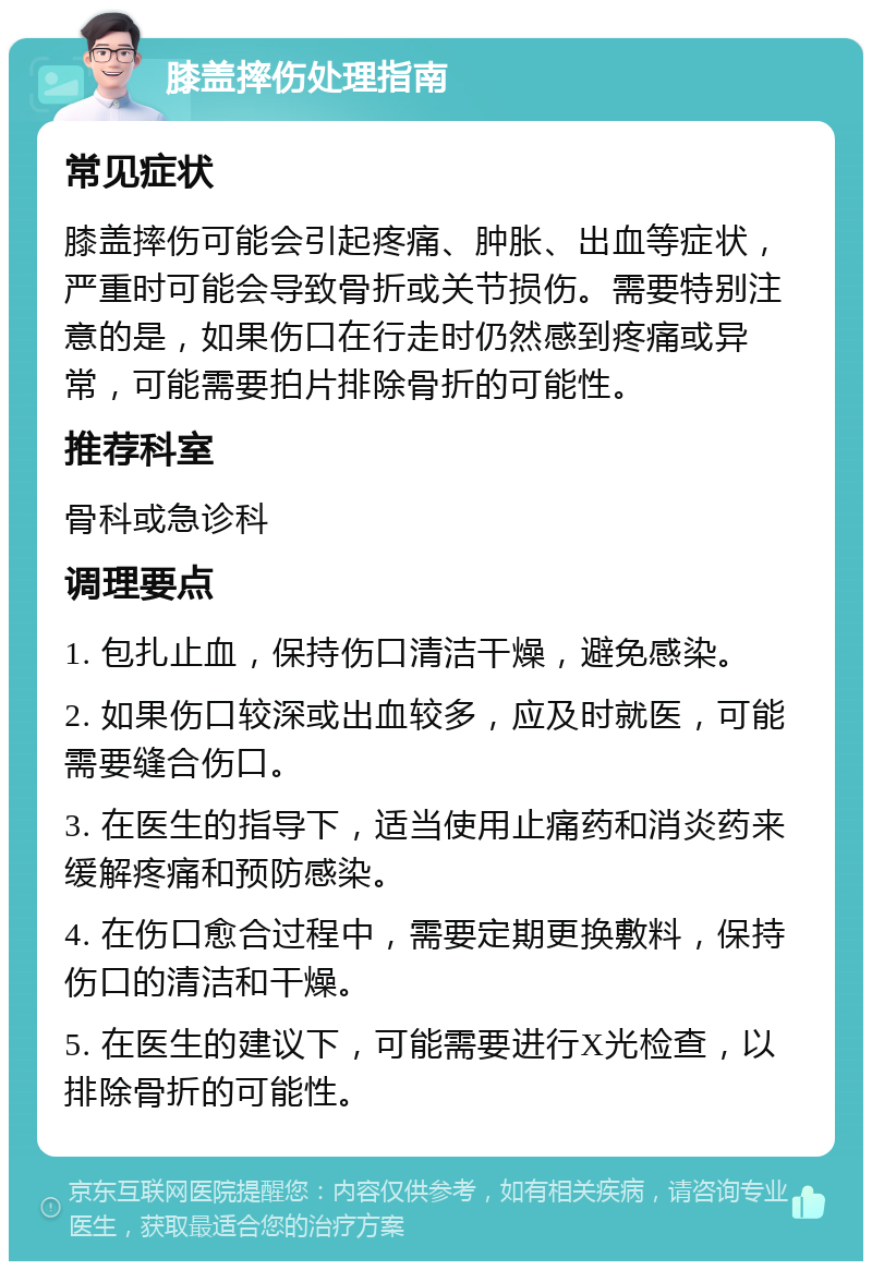 膝盖摔伤处理指南 常见症状 膝盖摔伤可能会引起疼痛、肿胀、出血等症状，严重时可能会导致骨折或关节损伤。需要特别注意的是，如果伤口在行走时仍然感到疼痛或异常，可能需要拍片排除骨折的可能性。 推荐科室 骨科或急诊科 调理要点 1. 包扎止血，保持伤口清洁干燥，避免感染。 2. 如果伤口较深或出血较多，应及时就医，可能需要缝合伤口。 3. 在医生的指导下，适当使用止痛药和消炎药来缓解疼痛和预防感染。 4. 在伤口愈合过程中，需要定期更换敷料，保持伤口的清洁和干燥。 5. 在医生的建议下，可能需要进行X光检查，以排除骨折的可能性。