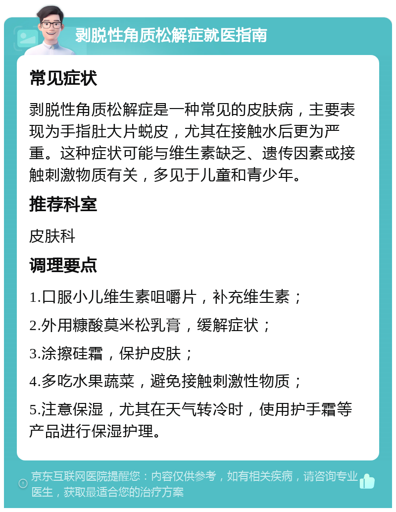 剥脱性角质松解症就医指南 常见症状 剥脱性角质松解症是一种常见的皮肤病，主要表现为手指肚大片蜕皮，尤其在接触水后更为严重。这种症状可能与维生素缺乏、遗传因素或接触刺激物质有关，多见于儿童和青少年。 推荐科室 皮肤科 调理要点 1.口服小儿维生素咀嚼片，补充维生素； 2.外用糠酸莫米松乳膏，缓解症状； 3.涂擦硅霜，保护皮肤； 4.多吃水果蔬菜，避免接触刺激性物质； 5.注意保湿，尤其在天气转冷时，使用护手霜等产品进行保湿护理。