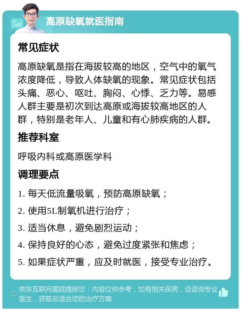 高原缺氧就医指南 常见症状 高原缺氧是指在海拔较高的地区，空气中的氧气浓度降低，导致人体缺氧的现象。常见症状包括头痛、恶心、呕吐、胸闷、心悸、乏力等。易感人群主要是初次到达高原或海拔较高地区的人群，特别是老年人、儿童和有心肺疾病的人群。 推荐科室 呼吸内科或高原医学科 调理要点 1. 每天低流量吸氧，预防高原缺氧； 2. 使用5L制氧机进行治疗； 3. 适当休息，避免剧烈运动； 4. 保持良好的心态，避免过度紧张和焦虑； 5. 如果症状严重，应及时就医，接受专业治疗。