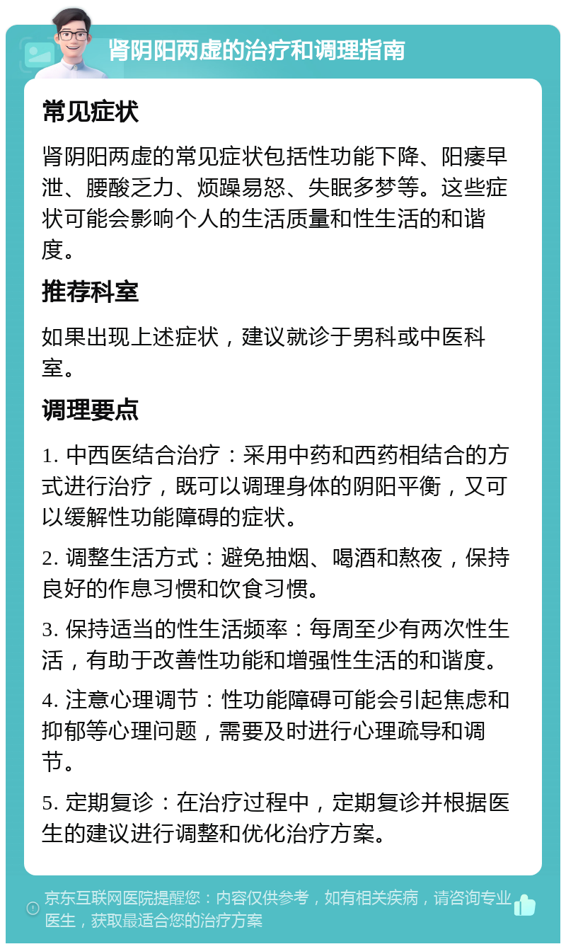 肾阴阳两虚的治疗和调理指南 常见症状 肾阴阳两虚的常见症状包括性功能下降、阳痿早泄、腰酸乏力、烦躁易怒、失眠多梦等。这些症状可能会影响个人的生活质量和性生活的和谐度。 推荐科室 如果出现上述症状，建议就诊于男科或中医科室。 调理要点 1. 中西医结合治疗：采用中药和西药相结合的方式进行治疗，既可以调理身体的阴阳平衡，又可以缓解性功能障碍的症状。 2. 调整生活方式：避免抽烟、喝酒和熬夜，保持良好的作息习惯和饮食习惯。 3. 保持适当的性生活频率：每周至少有两次性生活，有助于改善性功能和增强性生活的和谐度。 4. 注意心理调节：性功能障碍可能会引起焦虑和抑郁等心理问题，需要及时进行心理疏导和调节。 5. 定期复诊：在治疗过程中，定期复诊并根据医生的建议进行调整和优化治疗方案。