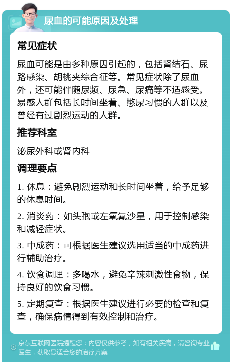 尿血的可能原因及处理 常见症状 尿血可能是由多种原因引起的，包括肾结石、尿路感染、胡桃夹综合征等。常见症状除了尿血外，还可能伴随尿频、尿急、尿痛等不适感受。易感人群包括长时间坐着、憋尿习惯的人群以及曾经有过剧烈运动的人群。 推荐科室 泌尿外科或肾内科 调理要点 1. 休息：避免剧烈运动和长时间坐着，给予足够的休息时间。 2. 消炎药：如头孢或左氧氟沙星，用于控制感染和减轻症状。 3. 中成药：可根据医生建议选用适当的中成药进行辅助治疗。 4. 饮食调理：多喝水，避免辛辣刺激性食物，保持良好的饮食习惯。 5. 定期复查：根据医生建议进行必要的检查和复查，确保病情得到有效控制和治疗。