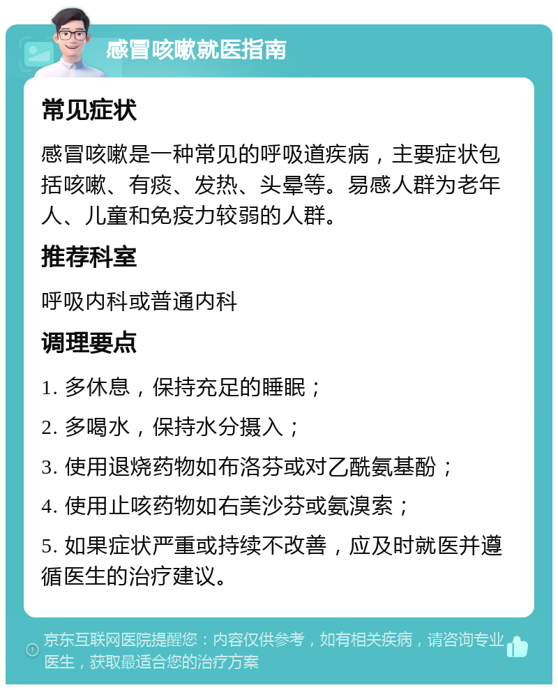 感冒咳嗽就医指南 常见症状 感冒咳嗽是一种常见的呼吸道疾病，主要症状包括咳嗽、有痰、发热、头晕等。易感人群为老年人、儿童和免疫力较弱的人群。 推荐科室 呼吸内科或普通内科 调理要点 1. 多休息，保持充足的睡眠； 2. 多喝水，保持水分摄入； 3. 使用退烧药物如布洛芬或对乙酰氨基酚； 4. 使用止咳药物如右美沙芬或氨溴索； 5. 如果症状严重或持续不改善，应及时就医并遵循医生的治疗建议。