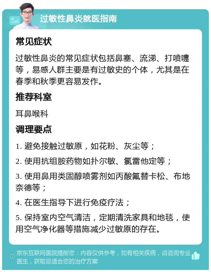 过敏性鼻炎就医指南 常见症状 过敏性鼻炎的常见症状包括鼻塞、流涕、打喷嚏等，易感人群主要是有过敏史的个体，尤其是在春季和秋季更容易发作。 推荐科室 耳鼻喉科 调理要点 1. 避免接触过敏原，如花粉、灰尘等； 2. 使用抗组胺药物如扑尔敏、氯雷他定等； 3. 使用鼻用类固醇喷雾剂如丙酸氟替卡松、布地奈德等； 4. 在医生指导下进行免疫疗法； 5. 保持室内空气清洁，定期清洗家具和地毯，使用空气净化器等措施减少过敏原的存在。