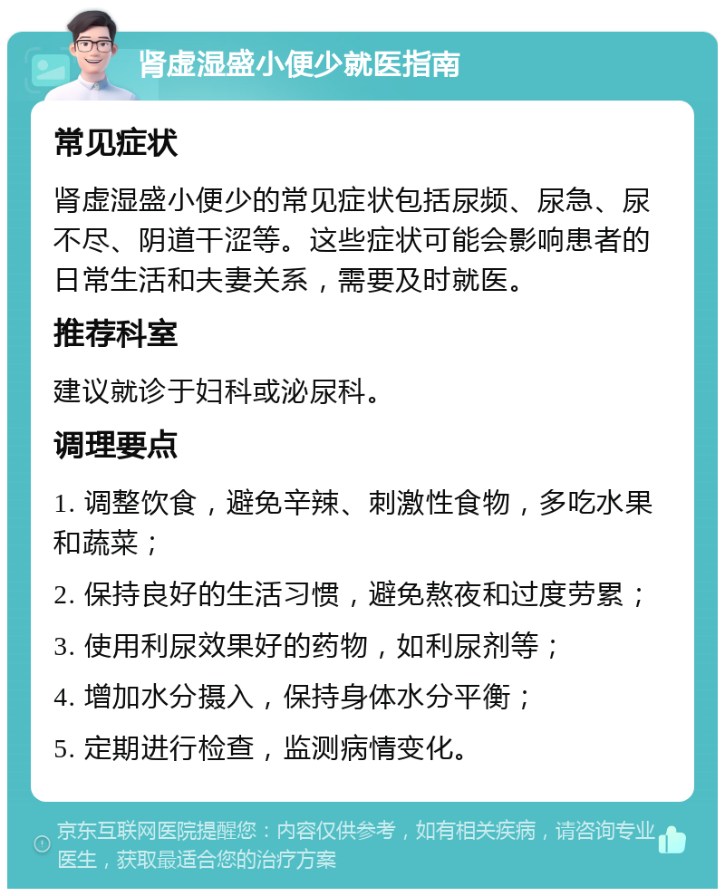 肾虚湿盛小便少就医指南 常见症状 肾虚湿盛小便少的常见症状包括尿频、尿急、尿不尽、阴道干涩等。这些症状可能会影响患者的日常生活和夫妻关系，需要及时就医。 推荐科室 建议就诊于妇科或泌尿科。 调理要点 1. 调整饮食，避免辛辣、刺激性食物，多吃水果和蔬菜； 2. 保持良好的生活习惯，避免熬夜和过度劳累； 3. 使用利尿效果好的药物，如利尿剂等； 4. 增加水分摄入，保持身体水分平衡； 5. 定期进行检查，监测病情变化。