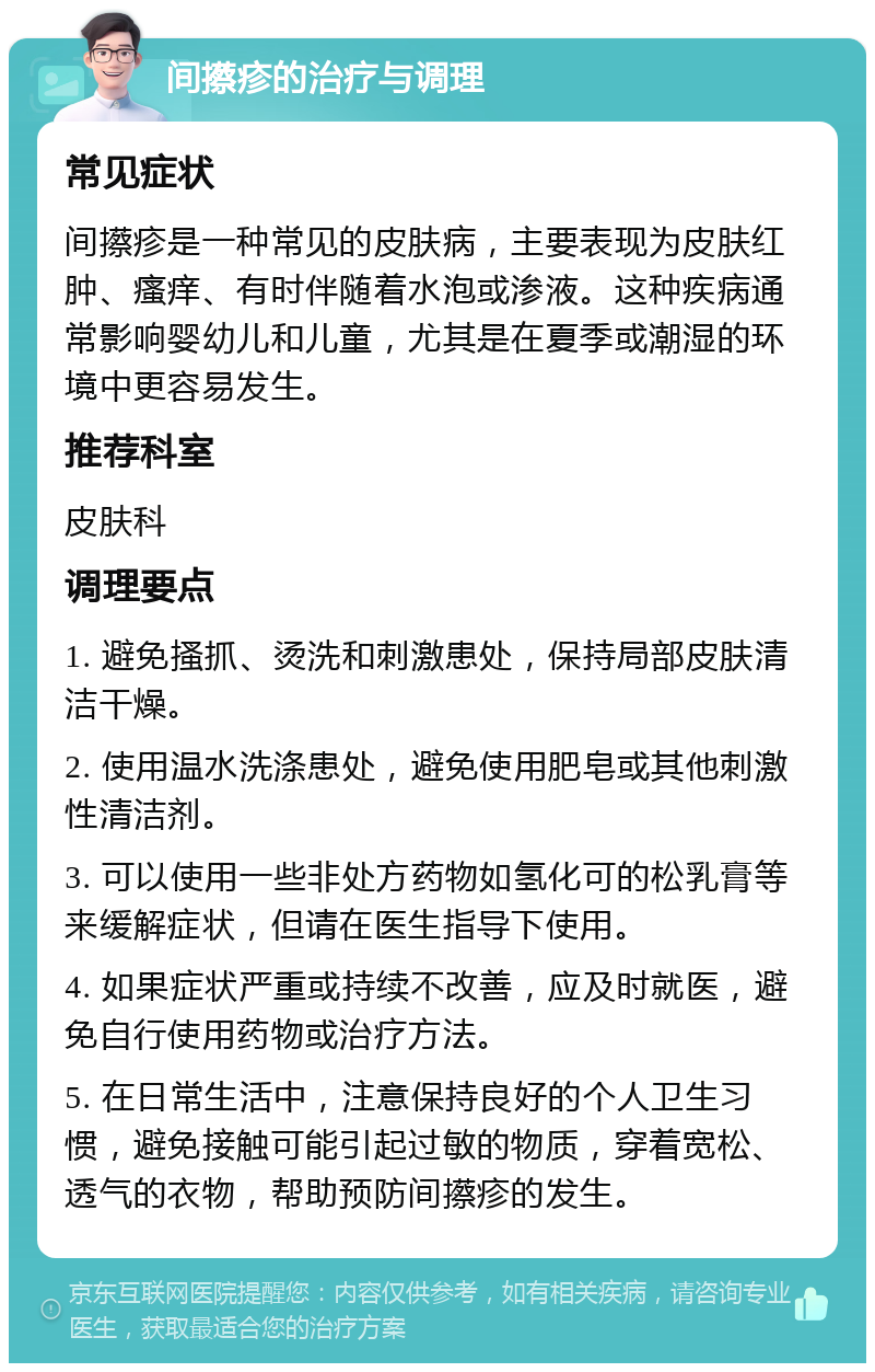 间攃疹的治疗与调理 常见症状 间攃疹是一种常见的皮肤病，主要表现为皮肤红肿、瘙痒、有时伴随着水泡或渗液。这种疾病通常影响婴幼儿和儿童，尤其是在夏季或潮湿的环境中更容易发生。 推荐科室 皮肤科 调理要点 1. 避免搔抓、烫洗和刺激患处，保持局部皮肤清洁干燥。 2. 使用温水洗涤患处，避免使用肥皂或其他刺激性清洁剂。 3. 可以使用一些非处方药物如氢化可的松乳膏等来缓解症状，但请在医生指导下使用。 4. 如果症状严重或持续不改善，应及时就医，避免自行使用药物或治疗方法。 5. 在日常生活中，注意保持良好的个人卫生习惯，避免接触可能引起过敏的物质，穿着宽松、透气的衣物，帮助预防间攃疹的发生。