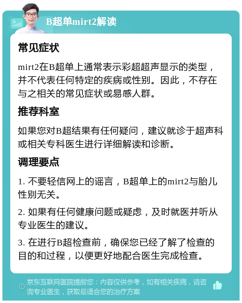 B超单mirt2解读 常见症状 mirt2在B超单上通常表示彩超超声显示的类型，并不代表任何特定的疾病或性别。因此，不存在与之相关的常见症状或易感人群。 推荐科室 如果您对B超结果有任何疑问，建议就诊于超声科或相关专科医生进行详细解读和诊断。 调理要点 1. 不要轻信网上的谣言，B超单上的mirt2与胎儿性别无关。 2. 如果有任何健康问题或疑虑，及时就医并听从专业医生的建议。 3. 在进行B超检查前，确保您已经了解了检查的目的和过程，以便更好地配合医生完成检查。