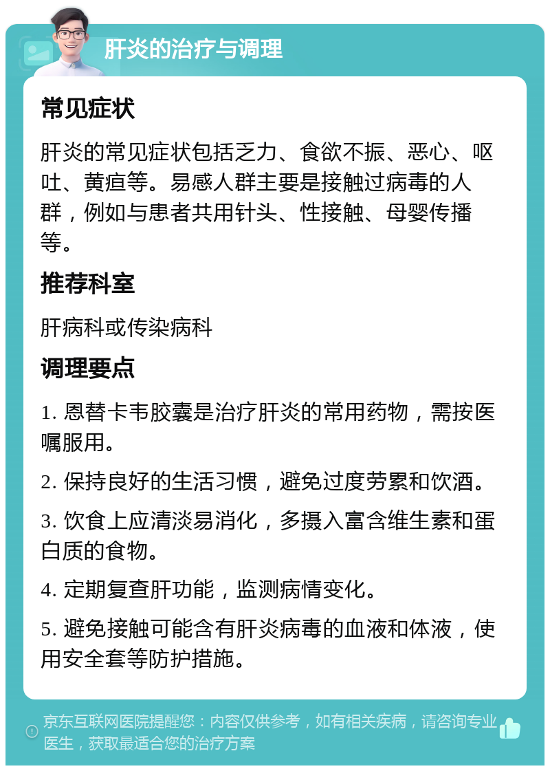 肝炎的治疗与调理 常见症状 肝炎的常见症状包括乏力、食欲不振、恶心、呕吐、黄疸等。易感人群主要是接触过病毒的人群，例如与患者共用针头、性接触、母婴传播等。 推荐科室 肝病科或传染病科 调理要点 1. 恩替卡韦胶囊是治疗肝炎的常用药物，需按医嘱服用。 2. 保持良好的生活习惯，避免过度劳累和饮酒。 3. 饮食上应清淡易消化，多摄入富含维生素和蛋白质的食物。 4. 定期复查肝功能，监测病情变化。 5. 避免接触可能含有肝炎病毒的血液和体液，使用安全套等防护措施。