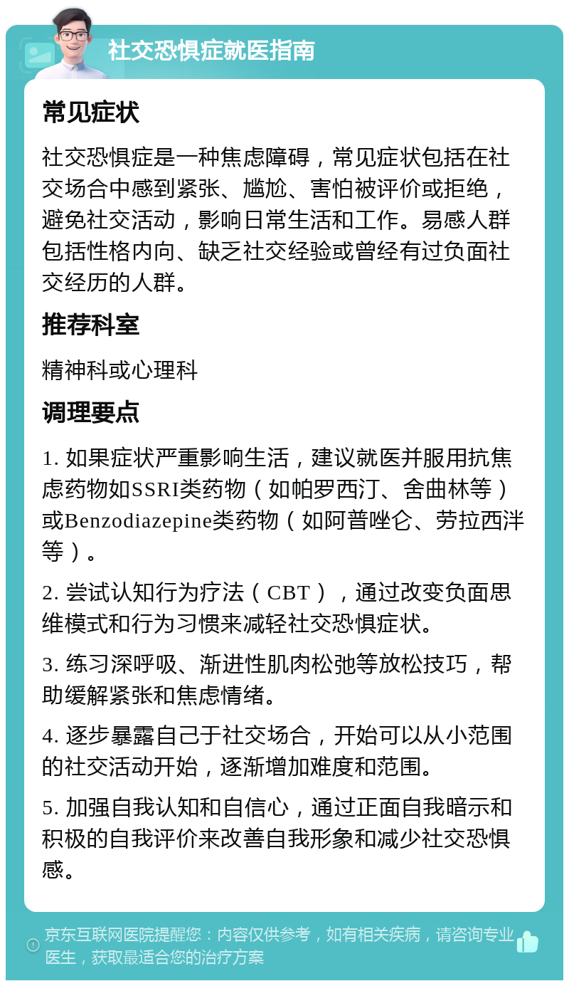 社交恐惧症就医指南 常见症状 社交恐惧症是一种焦虑障碍，常见症状包括在社交场合中感到紧张、尴尬、害怕被评价或拒绝，避免社交活动，影响日常生活和工作。易感人群包括性格内向、缺乏社交经验或曾经有过负面社交经历的人群。 推荐科室 精神科或心理科 调理要点 1. 如果症状严重影响生活，建议就医并服用抗焦虑药物如SSRI类药物（如帕罗西汀、舍曲林等）或Benzodiazepine类药物（如阿普唑仑、劳拉西泮等）。 2. 尝试认知行为疗法（CBT），通过改变负面思维模式和行为习惯来减轻社交恐惧症状。 3. 练习深呼吸、渐进性肌肉松弛等放松技巧，帮助缓解紧张和焦虑情绪。 4. 逐步暴露自己于社交场合，开始可以从小范围的社交活动开始，逐渐增加难度和范围。 5. 加强自我认知和自信心，通过正面自我暗示和积极的自我评价来改善自我形象和减少社交恐惧感。