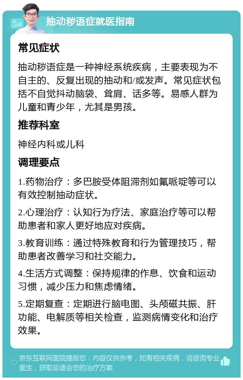 抽动秽语症就医指南 常见症状 抽动秽语症是一种神经系统疾病，主要表现为不自主的、反复出现的抽动和/或发声。常见症状包括不自觉抖动脑袋、耸肩、话多等。易感人群为儿童和青少年，尤其是男孩。 推荐科室 神经内科或儿科 调理要点 1.药物治疗：多巴胺受体阻滞剂如氟哌啶等可以有效控制抽动症状。 2.心理治疗：认知行为疗法、家庭治疗等可以帮助患者和家人更好地应对疾病。 3.教育训练：通过特殊教育和行为管理技巧，帮助患者改善学习和社交能力。 4.生活方式调整：保持规律的作息、饮食和运动习惯，减少压力和焦虑情绪。 5.定期复查：定期进行脑电图、头颅磁共振、肝功能、电解质等相关检查，监测病情变化和治疗效果。