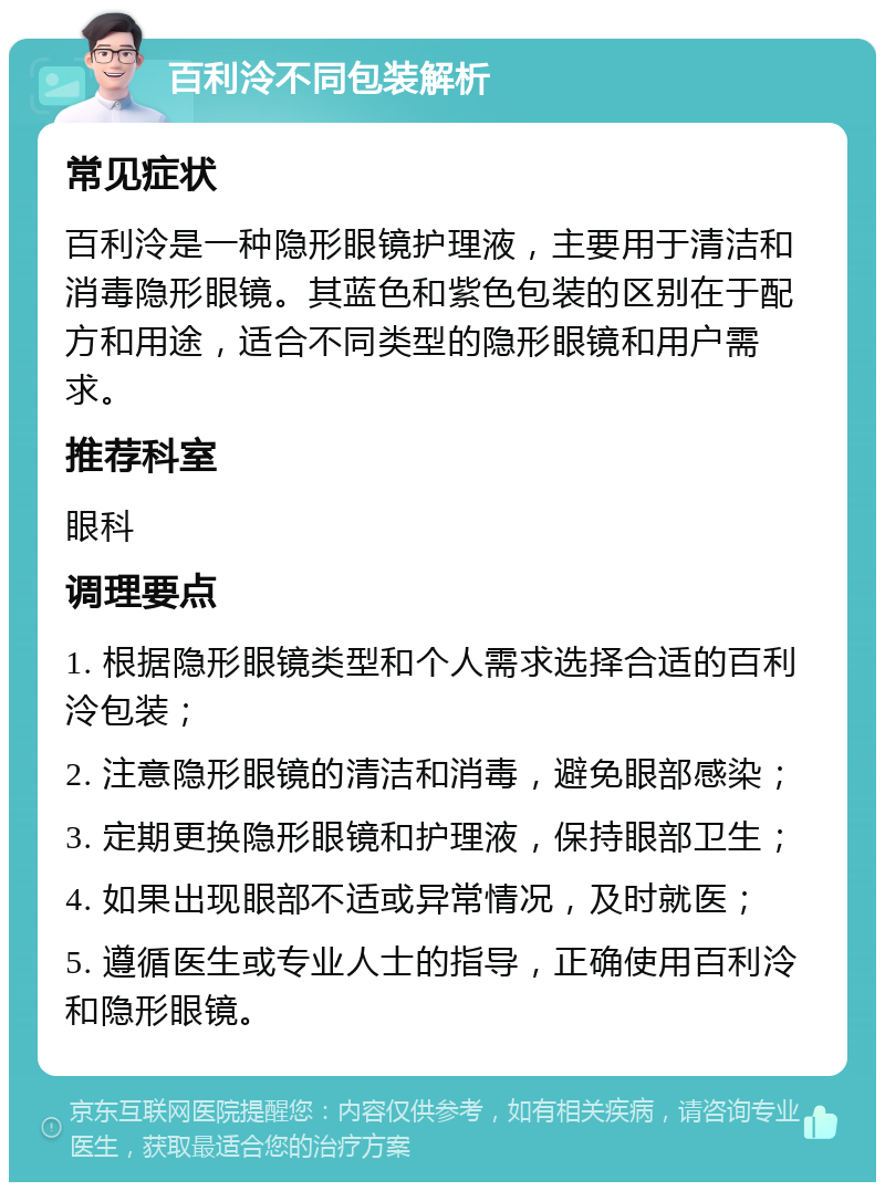 百利泠不同包装解析 常见症状 百利泠是一种隐形眼镜护理液，主要用于清洁和消毒隐形眼镜。其蓝色和紫色包装的区别在于配方和用途，适合不同类型的隐形眼镜和用户需求。 推荐科室 眼科 调理要点 1. 根据隐形眼镜类型和个人需求选择合适的百利泠包装； 2. 注意隐形眼镜的清洁和消毒，避免眼部感染； 3. 定期更换隐形眼镜和护理液，保持眼部卫生； 4. 如果出现眼部不适或异常情况，及时就医； 5. 遵循医生或专业人士的指导，正确使用百利泠和隐形眼镜。