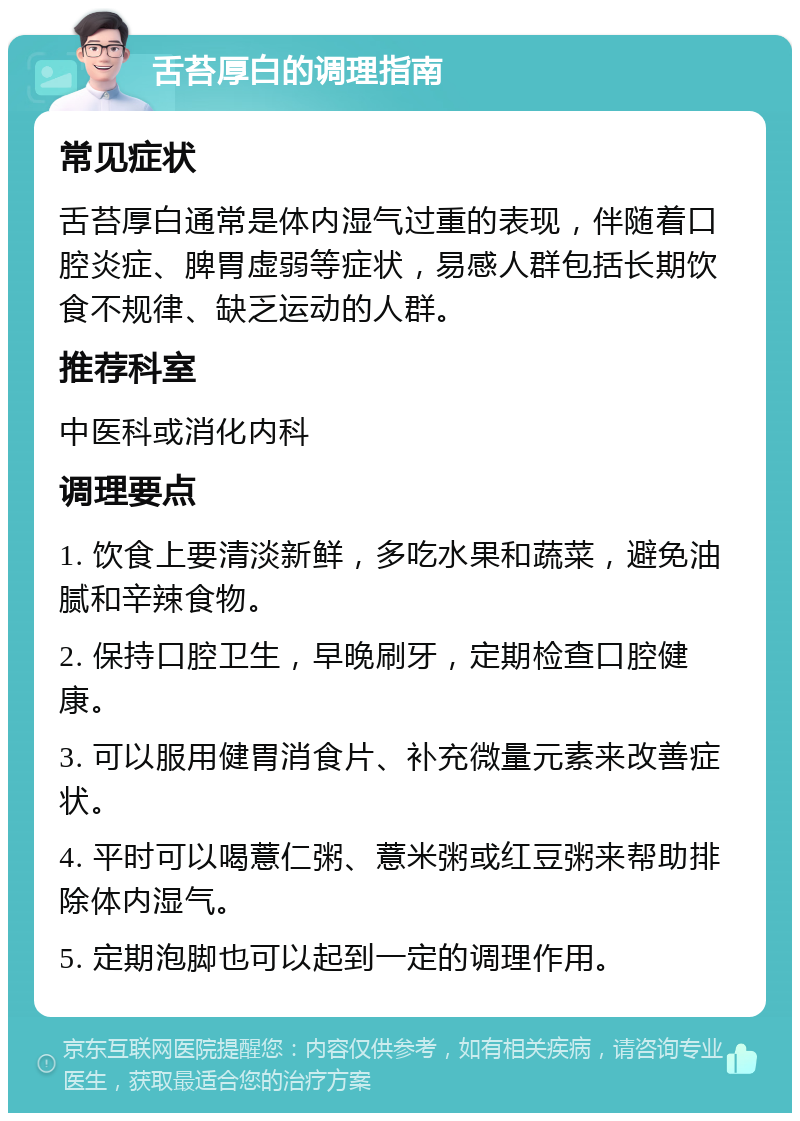 舌苔厚白的调理指南 常见症状 舌苔厚白通常是体内湿气过重的表现，伴随着口腔炎症、脾胃虚弱等症状，易感人群包括长期饮食不规律、缺乏运动的人群。 推荐科室 中医科或消化内科 调理要点 1. 饮食上要清淡新鲜，多吃水果和蔬菜，避免油腻和辛辣食物。 2. 保持口腔卫生，早晚刷牙，定期检查口腔健康。 3. 可以服用健胃消食片、补充微量元素来改善症状。 4. 平时可以喝薏仁粥、薏米粥或红豆粥来帮助排除体内湿气。 5. 定期泡脚也可以起到一定的调理作用。