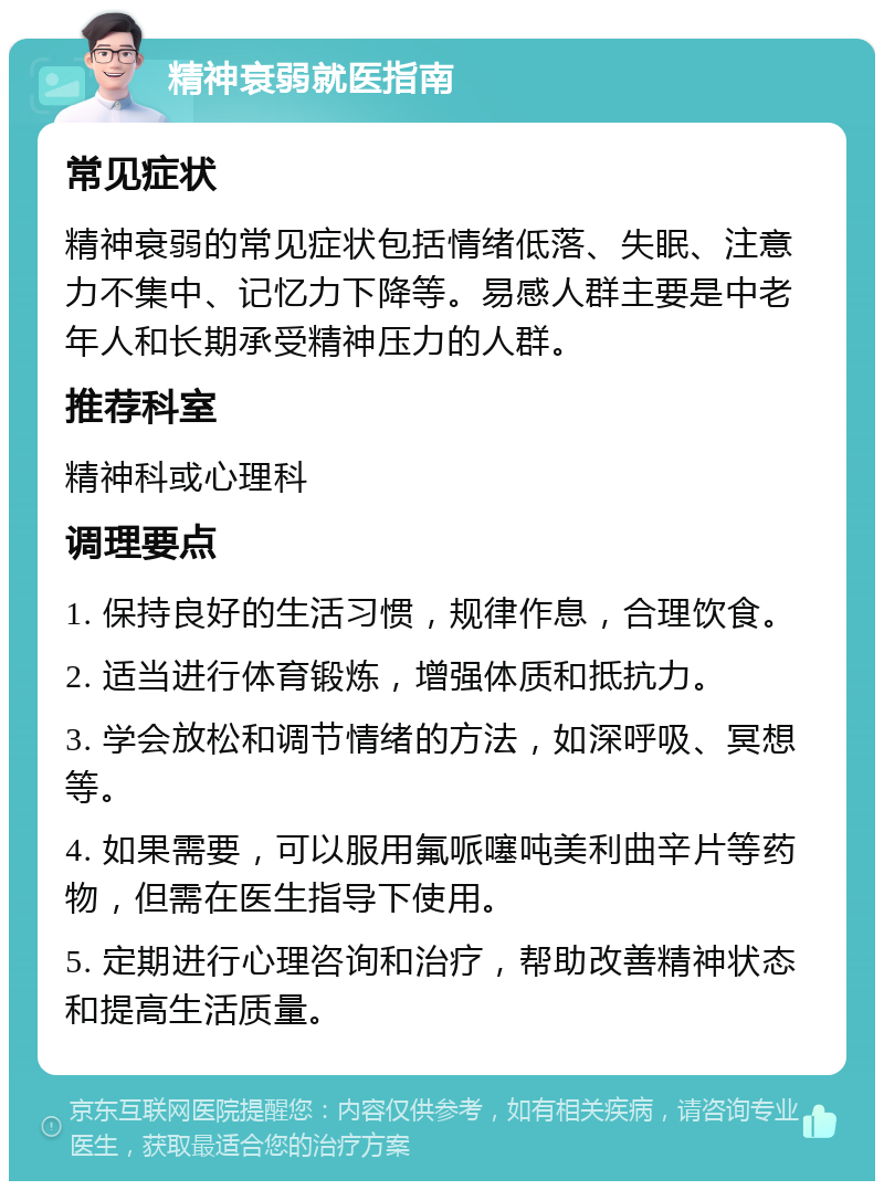 精神衰弱就医指南 常见症状 精神衰弱的常见症状包括情绪低落、失眠、注意力不集中、记忆力下降等。易感人群主要是中老年人和长期承受精神压力的人群。 推荐科室 精神科或心理科 调理要点 1. 保持良好的生活习惯，规律作息，合理饮食。 2. 适当进行体育锻炼，增强体质和抵抗力。 3. 学会放松和调节情绪的方法，如深呼吸、冥想等。 4. 如果需要，可以服用氟哌噻吨美利曲辛片等药物，但需在医生指导下使用。 5. 定期进行心理咨询和治疗，帮助改善精神状态和提高生活质量。