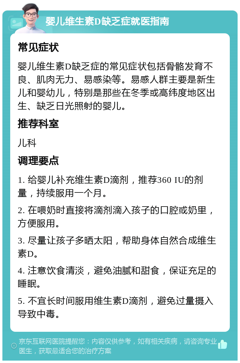 婴儿维生素D缺乏症就医指南 常见症状 婴儿维生素D缺乏症的常见症状包括骨骼发育不良、肌肉无力、易感染等。易感人群主要是新生儿和婴幼儿，特别是那些在冬季或高纬度地区出生、缺乏日光照射的婴儿。 推荐科室 儿科 调理要点 1. 给婴儿补充维生素D滴剂，推荐360 IU的剂量，持续服用一个月。 2. 在喂奶时直接将滴剂滴入孩子的口腔或奶里，方便服用。 3. 尽量让孩子多晒太阳，帮助身体自然合成维生素D。 4. 注意饮食清淡，避免油腻和甜食，保证充足的睡眠。 5. 不宜长时间服用维生素D滴剂，避免过量摄入导致中毒。