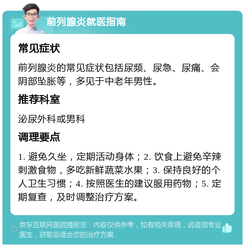 前列腺炎就医指南 常见症状 前列腺炎的常见症状包括尿频、尿急、尿痛、会阴部坠胀等，多见于中老年男性。 推荐科室 泌尿外科或男科 调理要点 1. 避免久坐，定期活动身体；2. 饮食上避免辛辣刺激食物，多吃新鲜蔬菜水果；3. 保持良好的个人卫生习惯；4. 按照医生的建议服用药物；5. 定期复查，及时调整治疗方案。