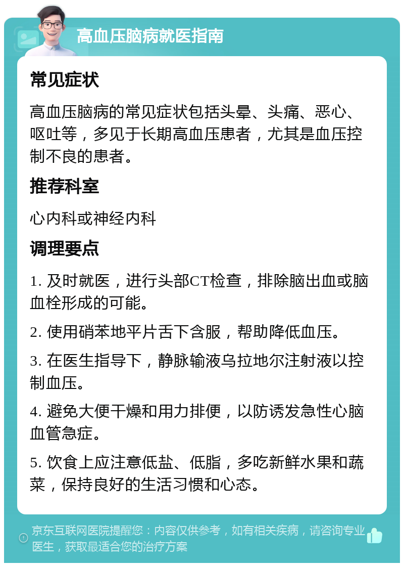 高血压脑病就医指南 常见症状 高血压脑病的常见症状包括头晕、头痛、恶心、呕吐等，多见于长期高血压患者，尤其是血压控制不良的患者。 推荐科室 心内科或神经内科 调理要点 1. 及时就医，进行头部CT检查，排除脑出血或脑血栓形成的可能。 2. 使用硝苯地平片舌下含服，帮助降低血压。 3. 在医生指导下，静脉输液乌拉地尔注射液以控制血压。 4. 避免大便干燥和用力排便，以防诱发急性心脑血管急症。 5. 饮食上应注意低盐、低脂，多吃新鲜水果和蔬菜，保持良好的生活习惯和心态。