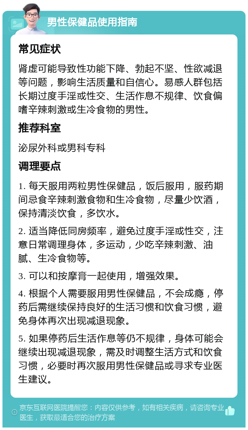 男性保健品使用指南 常见症状 肾虚可能导致性功能下降、勃起不坚、性欲减退等问题，影响生活质量和自信心。易感人群包括长期过度手淫或性交、生活作息不规律、饮食偏嗜辛辣刺激或生冷食物的男性。 推荐科室 泌尿外科或男科专科 调理要点 1. 每天服用两粒男性保健品，饭后服用，服药期间忌食辛辣刺激食物和生冷食物，尽量少饮酒，保持清淡饮食，多饮水。 2. 适当降低同房频率，避免过度手淫或性交，注意日常调理身体，多运动，少吃辛辣刺激、油腻、生冷食物等。 3. 可以和按摩膏一起使用，增强效果。 4. 根据个人需要服用男性保健品，不会成瘾，停药后需继续保持良好的生活习惯和饮食习惯，避免身体再次出现减退现象。 5. 如果停药后生活作息等仍不规律，身体可能会继续出现减退现象，需及时调整生活方式和饮食习惯，必要时再次服用男性保健品或寻求专业医生建议。