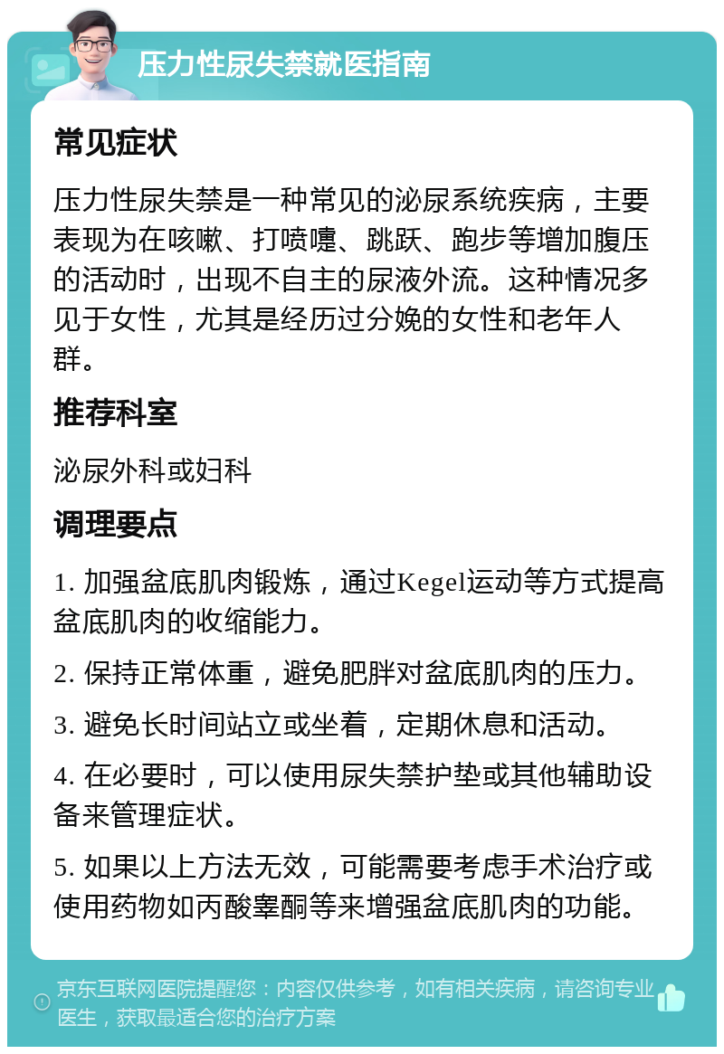 压力性尿失禁就医指南 常见症状 压力性尿失禁是一种常见的泌尿系统疾病，主要表现为在咳嗽、打喷嚏、跳跃、跑步等增加腹压的活动时，出现不自主的尿液外流。这种情况多见于女性，尤其是经历过分娩的女性和老年人群。 推荐科室 泌尿外科或妇科 调理要点 1. 加强盆底肌肉锻炼，通过Kegel运动等方式提高盆底肌肉的收缩能力。 2. 保持正常体重，避免肥胖对盆底肌肉的压力。 3. 避免长时间站立或坐着，定期休息和活动。 4. 在必要时，可以使用尿失禁护垫或其他辅助设备来管理症状。 5. 如果以上方法无效，可能需要考虑手术治疗或使用药物如丙酸睾酮等来增强盆底肌肉的功能。