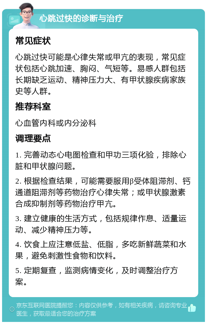 心跳过快的诊断与治疗 常见症状 心跳过快可能是心律失常或甲亢的表现，常见症状包括心跳加速、胸闷、气短等。易感人群包括长期缺乏运动、精神压力大、有甲状腺疾病家族史等人群。 推荐科室 心血管内科或内分泌科 调理要点 1. 完善动态心电图检查和甲功三项化验，排除心脏和甲状腺问题。 2. 根据检查结果，可能需要服用β受体阻滞剂、钙通道阻滞剂等药物治疗心律失常；或甲状腺激素合成抑制剂等药物治疗甲亢。 3. 建立健康的生活方式，包括规律作息、适量运动、减少精神压力等。 4. 饮食上应注意低盐、低脂，多吃新鲜蔬菜和水果，避免刺激性食物和饮料。 5. 定期复查，监测病情变化，及时调整治疗方案。