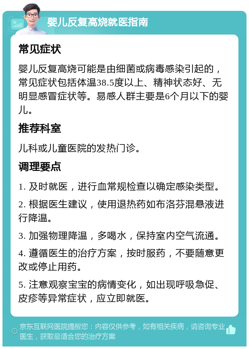 婴儿反复高烧就医指南 常见症状 婴儿反复高烧可能是由细菌或病毒感染引起的，常见症状包括体温38.5度以上、精神状态好、无明显感冒症状等。易感人群主要是6个月以下的婴儿。 推荐科室 儿科或儿童医院的发热门诊。 调理要点 1. 及时就医，进行血常规检查以确定感染类型。 2. 根据医生建议，使用退热药如布洛芬混悬液进行降温。 3. 加强物理降温，多喝水，保持室内空气流通。 4. 遵循医生的治疗方案，按时服药，不要随意更改或停止用药。 5. 注意观察宝宝的病情变化，如出现呼吸急促、皮疹等异常症状，应立即就医。