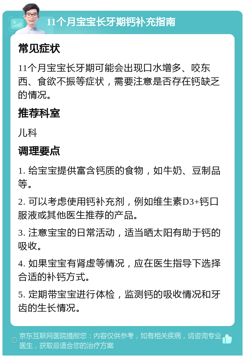 11个月宝宝长牙期钙补充指南 常见症状 11个月宝宝长牙期可能会出现口水增多、咬东西、食欲不振等症状，需要注意是否存在钙缺乏的情况。 推荐科室 儿科 调理要点 1. 给宝宝提供富含钙质的食物，如牛奶、豆制品等。 2. 可以考虑使用钙补充剂，例如维生素D3+钙口服液或其他医生推荐的产品。 3. 注意宝宝的日常活动，适当晒太阳有助于钙的吸收。 4. 如果宝宝有肾虚等情况，应在医生指导下选择合适的补钙方式。 5. 定期带宝宝进行体检，监测钙的吸收情况和牙齿的生长情况。