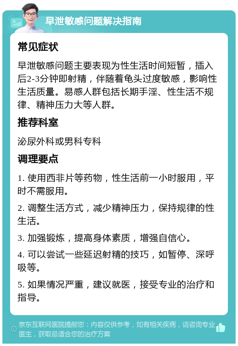 早泄敏感问题解决指南 常见症状 早泄敏感问题主要表现为性生活时间短暂，插入后2-3分钟即射精，伴随着龟头过度敏感，影响性生活质量。易感人群包括长期手淫、性生活不规律、精神压力大等人群。 推荐科室 泌尿外科或男科专科 调理要点 1. 使用西非片等药物，性生活前一小时服用，平时不需服用。 2. 调整生活方式，减少精神压力，保持规律的性生活。 3. 加强锻炼，提高身体素质，增强自信心。 4. 可以尝试一些延迟射精的技巧，如暂停、深呼吸等。 5. 如果情况严重，建议就医，接受专业的治疗和指导。