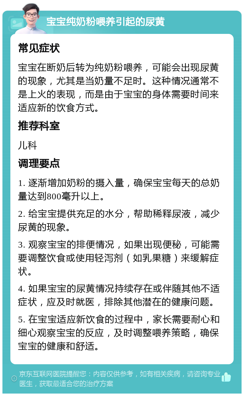 宝宝纯奶粉喂养引起的尿黄 常见症状 宝宝在断奶后转为纯奶粉喂养，可能会出现尿黄的现象，尤其是当奶量不足时。这种情况通常不是上火的表现，而是由于宝宝的身体需要时间来适应新的饮食方式。 推荐科室 儿科 调理要点 1. 逐渐增加奶粉的摄入量，确保宝宝每天的总奶量达到800毫升以上。 2. 给宝宝提供充足的水分，帮助稀释尿液，减少尿黄的现象。 3. 观察宝宝的排便情况，如果出现便秘，可能需要调整饮食或使用轻泻剂（如乳果糖）来缓解症状。 4. 如果宝宝的尿黄情况持续存在或伴随其他不适症状，应及时就医，排除其他潜在的健康问题。 5. 在宝宝适应新饮食的过程中，家长需要耐心和细心观察宝宝的反应，及时调整喂养策略，确保宝宝的健康和舒适。