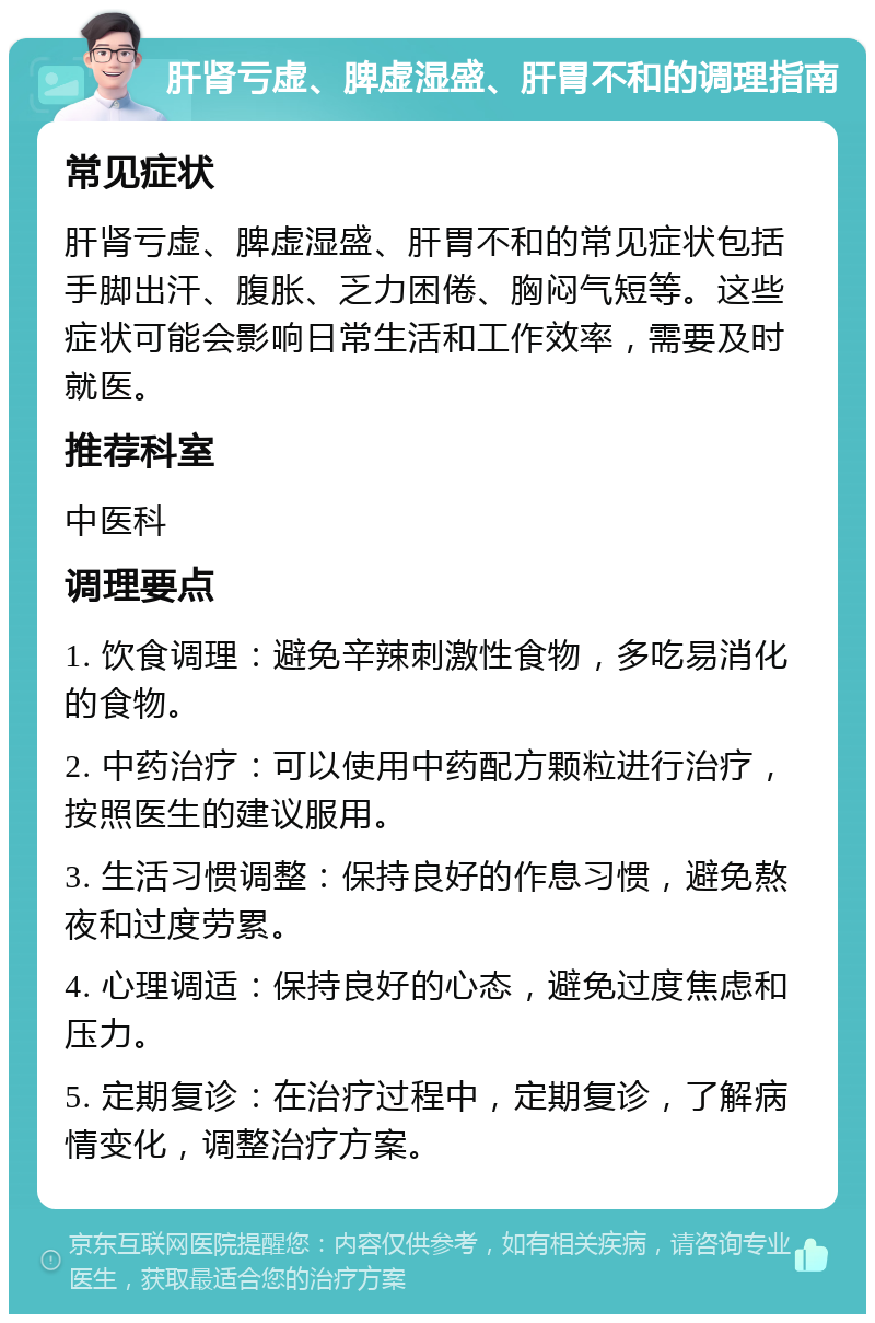 肝肾亏虚、脾虚湿盛、肝胃不和的调理指南 常见症状 肝肾亏虚、脾虚湿盛、肝胃不和的常见症状包括手脚出汗、腹胀、乏力困倦、胸闷气短等。这些症状可能会影响日常生活和工作效率，需要及时就医。 推荐科室 中医科 调理要点 1. 饮食调理：避免辛辣刺激性食物，多吃易消化的食物。 2. 中药治疗：可以使用中药配方颗粒进行治疗，按照医生的建议服用。 3. 生活习惯调整：保持良好的作息习惯，避免熬夜和过度劳累。 4. 心理调适：保持良好的心态，避免过度焦虑和压力。 5. 定期复诊：在治疗过程中，定期复诊，了解病情变化，调整治疗方案。