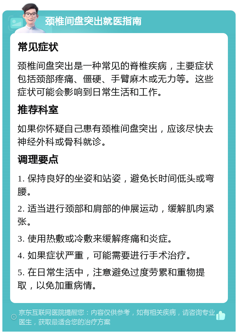 颈椎间盘突出就医指南 常见症状 颈椎间盘突出是一种常见的脊椎疾病，主要症状包括颈部疼痛、僵硬、手臂麻木或无力等。这些症状可能会影响到日常生活和工作。 推荐科室 如果你怀疑自己患有颈椎间盘突出，应该尽快去神经外科或骨科就诊。 调理要点 1. 保持良好的坐姿和站姿，避免长时间低头或弯腰。 2. 适当进行颈部和肩部的伸展运动，缓解肌肉紧张。 3. 使用热敷或冷敷来缓解疼痛和炎症。 4. 如果症状严重，可能需要进行手术治疗。 5. 在日常生活中，注意避免过度劳累和重物提取，以免加重病情。