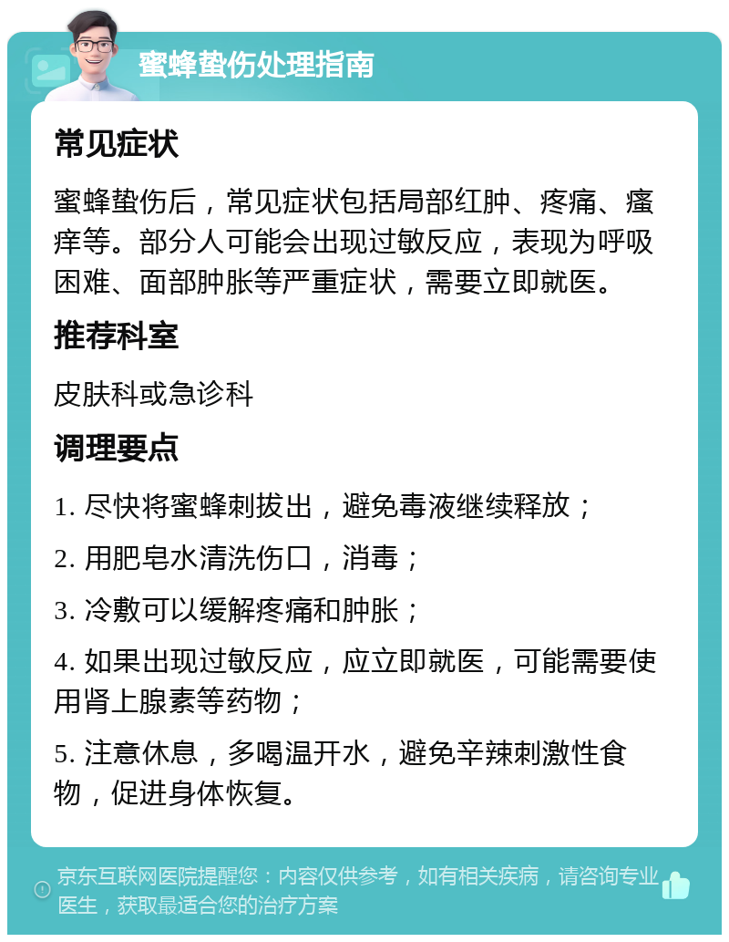 蜜蜂蛰伤处理指南 常见症状 蜜蜂蛰伤后，常见症状包括局部红肿、疼痛、瘙痒等。部分人可能会出现过敏反应，表现为呼吸困难、面部肿胀等严重症状，需要立即就医。 推荐科室 皮肤科或急诊科 调理要点 1. 尽快将蜜蜂刺拔出，避免毒液继续释放； 2. 用肥皂水清洗伤口，消毒； 3. 冷敷可以缓解疼痛和肿胀； 4. 如果出现过敏反应，应立即就医，可能需要使用肾上腺素等药物； 5. 注意休息，多喝温开水，避免辛辣刺激性食物，促进身体恢复。