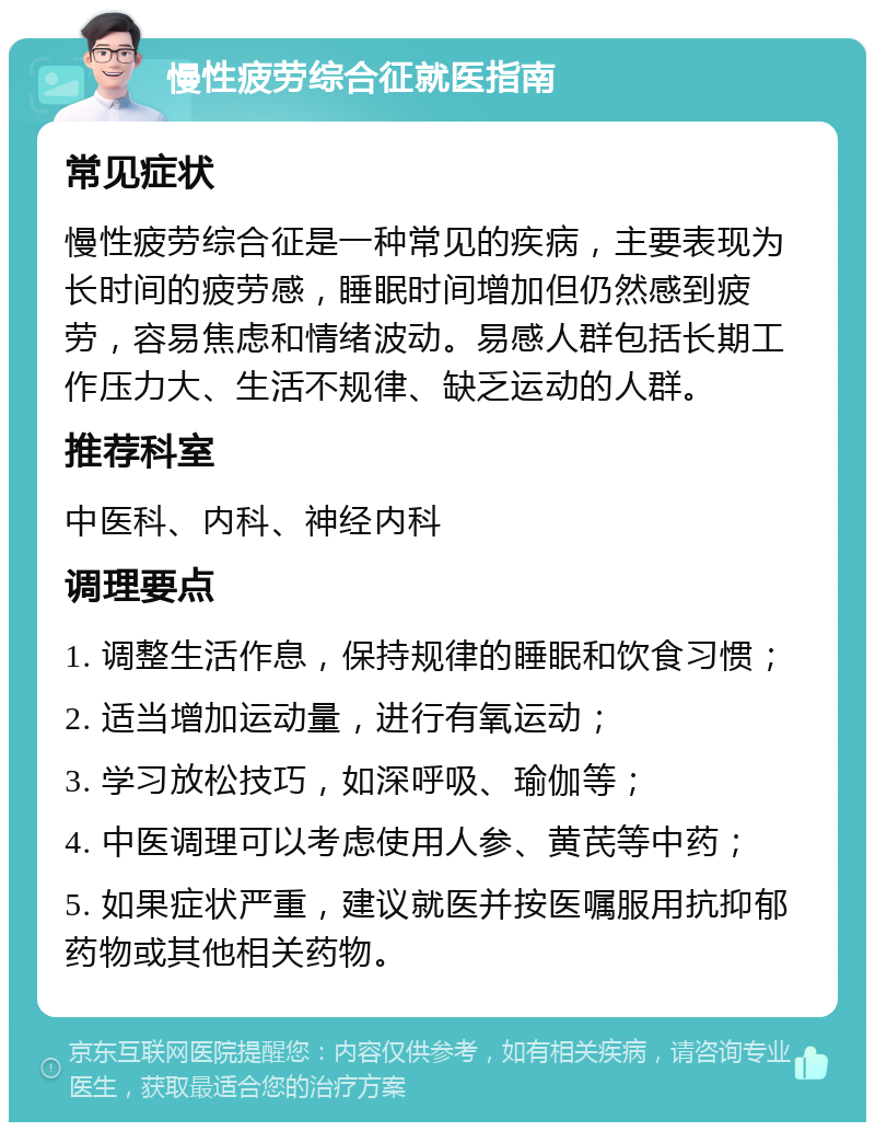 慢性疲劳综合征就医指南 常见症状 慢性疲劳综合征是一种常见的疾病，主要表现为长时间的疲劳感，睡眠时间增加但仍然感到疲劳，容易焦虑和情绪波动。易感人群包括长期工作压力大、生活不规律、缺乏运动的人群。 推荐科室 中医科、内科、神经内科 调理要点 1. 调整生活作息，保持规律的睡眠和饮食习惯； 2. 适当增加运动量，进行有氧运动； 3. 学习放松技巧，如深呼吸、瑜伽等； 4. 中医调理可以考虑使用人参、黄芪等中药； 5. 如果症状严重，建议就医并按医嘱服用抗抑郁药物或其他相关药物。