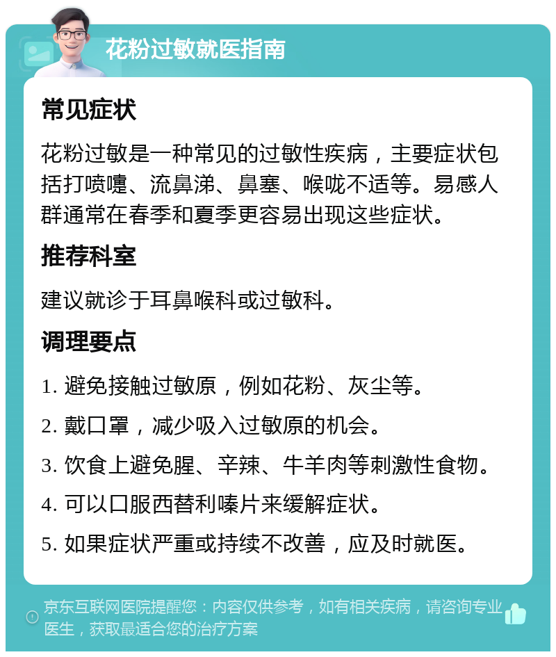 花粉过敏就医指南 常见症状 花粉过敏是一种常见的过敏性疾病，主要症状包括打喷嚏、流鼻涕、鼻塞、喉咙不适等。易感人群通常在春季和夏季更容易出现这些症状。 推荐科室 建议就诊于耳鼻喉科或过敏科。 调理要点 1. 避免接触过敏原，例如花粉、灰尘等。 2. 戴口罩，减少吸入过敏原的机会。 3. 饮食上避免腥、辛辣、牛羊肉等刺激性食物。 4. 可以口服西替利嗪片来缓解症状。 5. 如果症状严重或持续不改善，应及时就医。