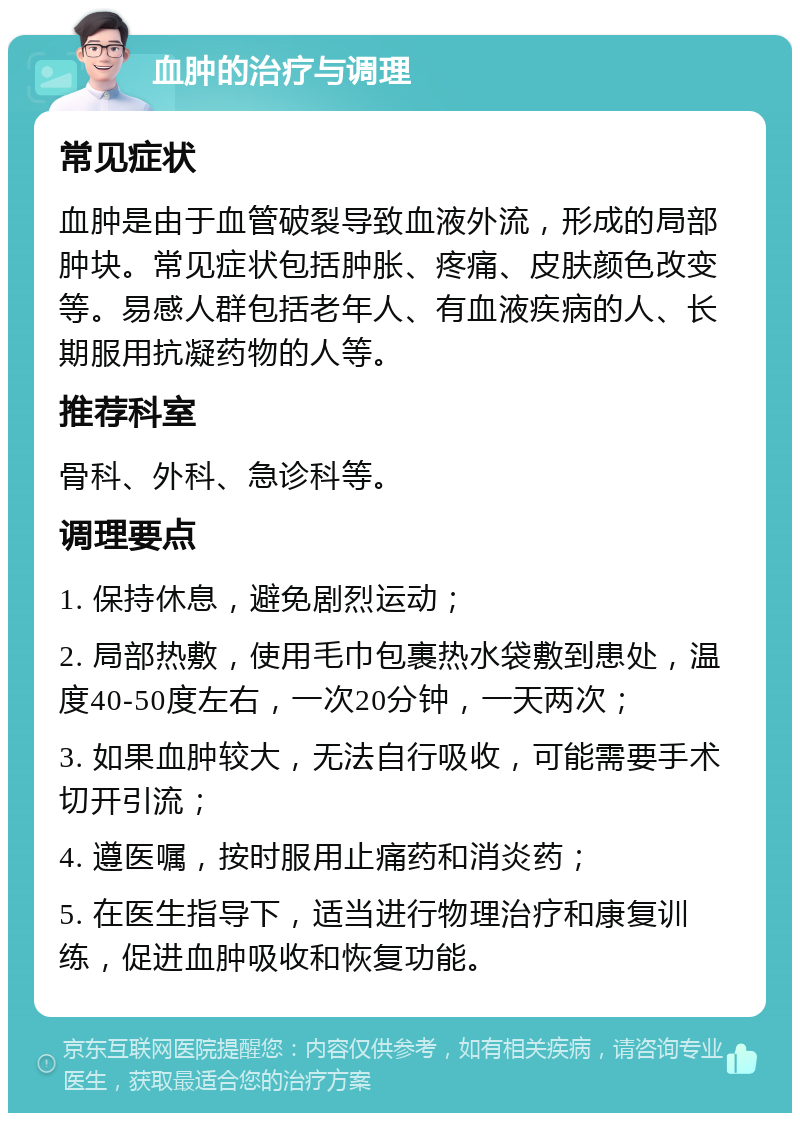 血肿的治疗与调理 常见症状 血肿是由于血管破裂导致血液外流，形成的局部肿块。常见症状包括肿胀、疼痛、皮肤颜色改变等。易感人群包括老年人、有血液疾病的人、长期服用抗凝药物的人等。 推荐科室 骨科、外科、急诊科等。 调理要点 1. 保持休息，避免剧烈运动； 2. 局部热敷，使用毛巾包裹热水袋敷到患处，温度40-50度左右，一次20分钟，一天两次； 3. 如果血肿较大，无法自行吸收，可能需要手术切开引流； 4. 遵医嘱，按时服用止痛药和消炎药； 5. 在医生指导下，适当进行物理治疗和康复训练，促进血肿吸收和恢复功能。