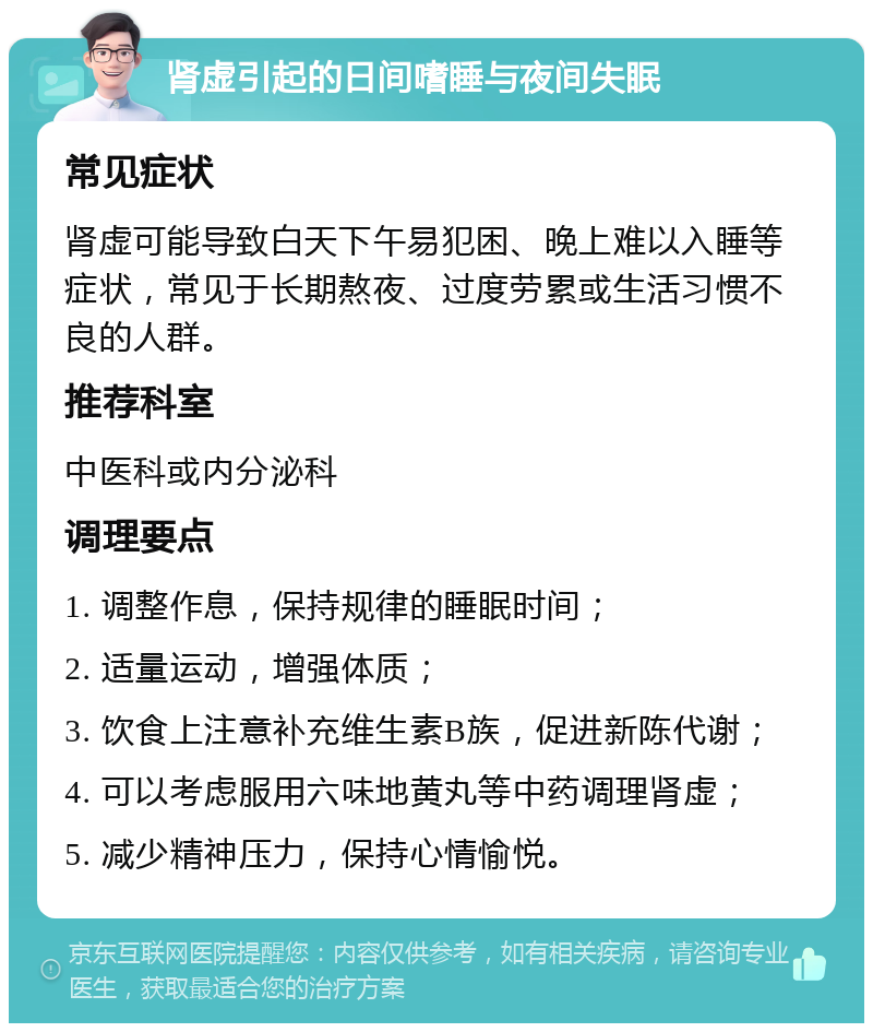 肾虚引起的日间嗜睡与夜间失眠 常见症状 肾虚可能导致白天下午易犯困、晚上难以入睡等症状，常见于长期熬夜、过度劳累或生活习惯不良的人群。 推荐科室 中医科或内分泌科 调理要点 1. 调整作息，保持规律的睡眠时间； 2. 适量运动，增强体质； 3. 饮食上注意补充维生素B族，促进新陈代谢； 4. 可以考虑服用六味地黄丸等中药调理肾虚； 5. 减少精神压力，保持心情愉悦。