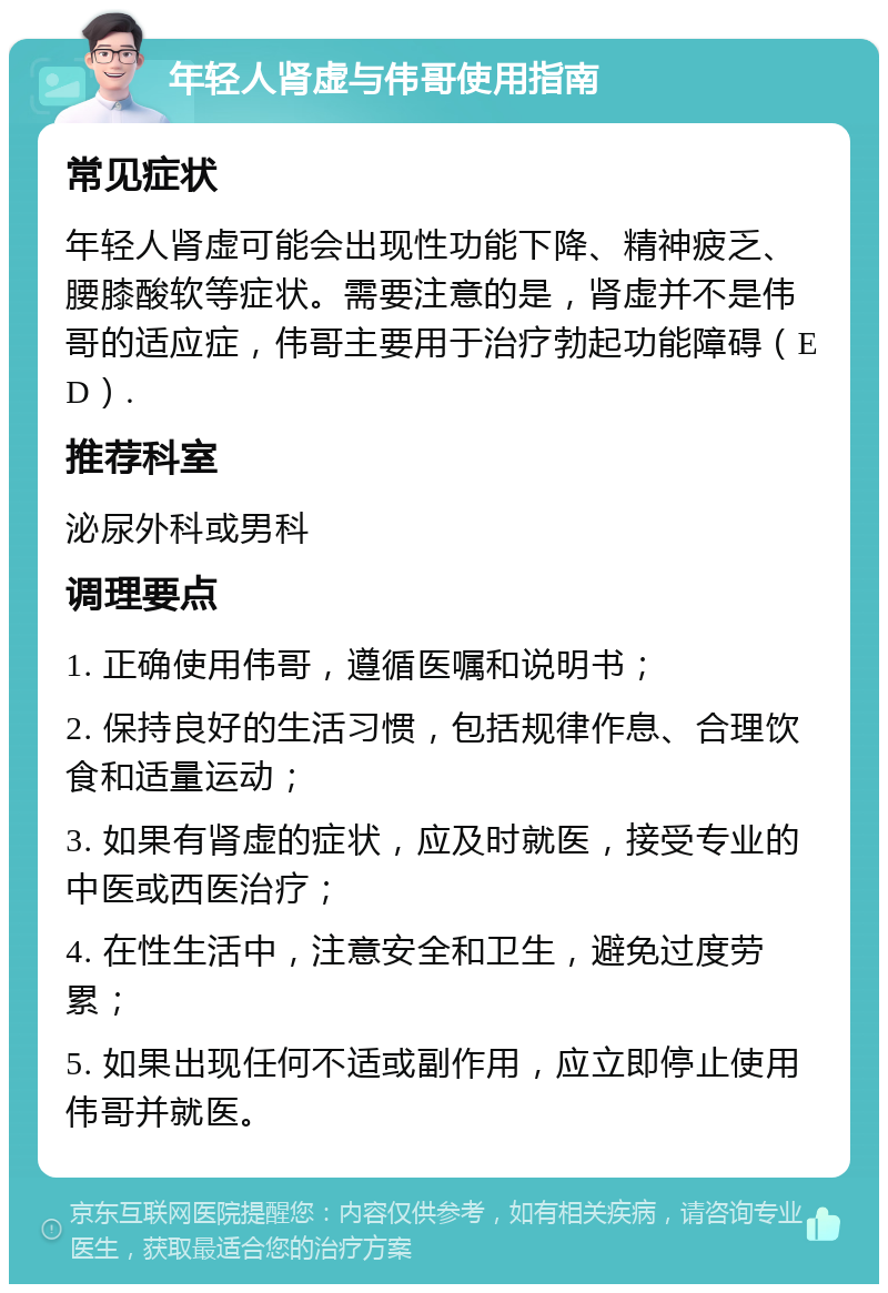 年轻人肾虚与伟哥使用指南 常见症状 年轻人肾虚可能会出现性功能下降、精神疲乏、腰膝酸软等症状。需要注意的是，肾虚并不是伟哥的适应症，伟哥主要用于治疗勃起功能障碍（ED）. 推荐科室 泌尿外科或男科 调理要点 1. 正确使用伟哥，遵循医嘱和说明书； 2. 保持良好的生活习惯，包括规律作息、合理饮食和适量运动； 3. 如果有肾虚的症状，应及时就医，接受专业的中医或西医治疗； 4. 在性生活中，注意安全和卫生，避免过度劳累； 5. 如果出现任何不适或副作用，应立即停止使用伟哥并就医。