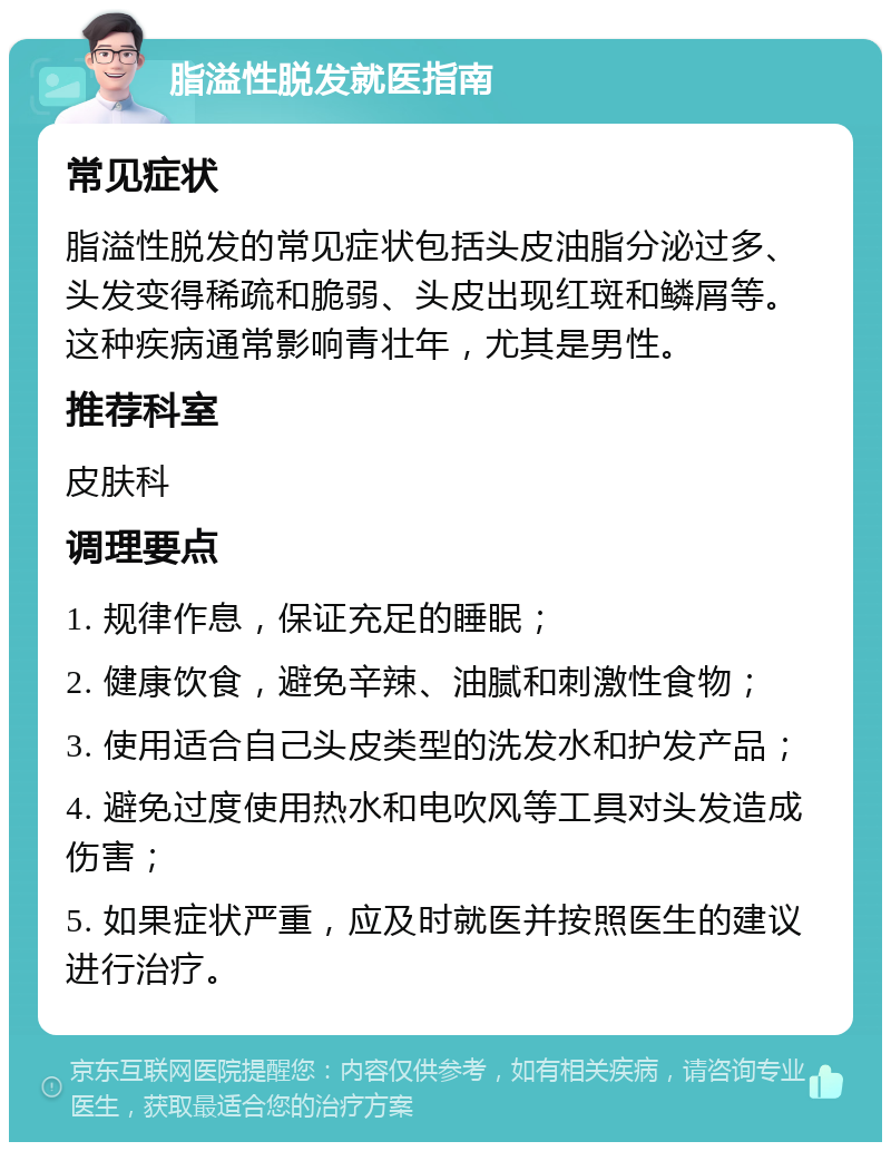 脂溢性脱发就医指南 常见症状 脂溢性脱发的常见症状包括头皮油脂分泌过多、头发变得稀疏和脆弱、头皮出现红斑和鳞屑等。这种疾病通常影响青壮年，尤其是男性。 推荐科室 皮肤科 调理要点 1. 规律作息，保证充足的睡眠； 2. 健康饮食，避免辛辣、油腻和刺激性食物； 3. 使用适合自己头皮类型的洗发水和护发产品； 4. 避免过度使用热水和电吹风等工具对头发造成伤害； 5. 如果症状严重，应及时就医并按照医生的建议进行治疗。