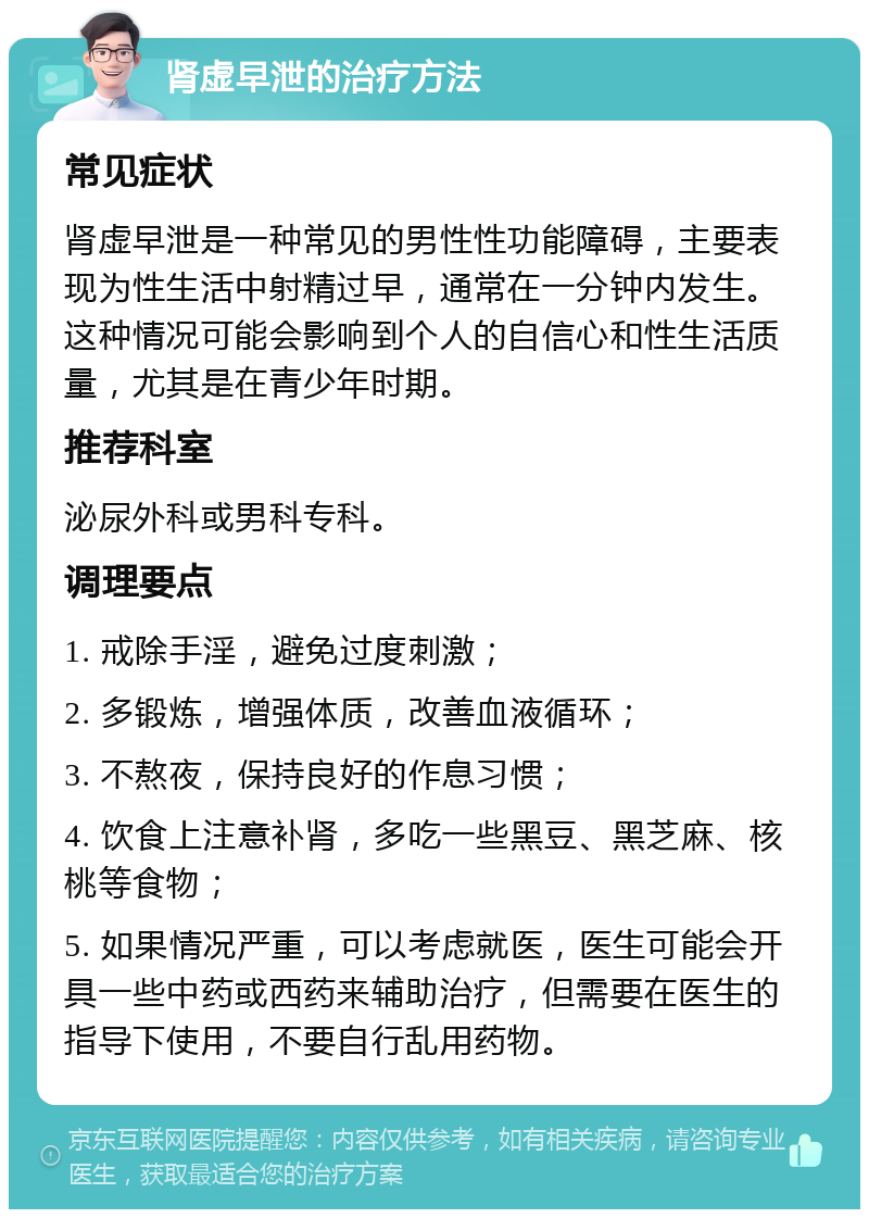 肾虚早泄的治疗方法 常见症状 肾虚早泄是一种常见的男性性功能障碍，主要表现为性生活中射精过早，通常在一分钟内发生。这种情况可能会影响到个人的自信心和性生活质量，尤其是在青少年时期。 推荐科室 泌尿外科或男科专科。 调理要点 1. 戒除手淫，避免过度刺激； 2. 多锻炼，增强体质，改善血液循环； 3. 不熬夜，保持良好的作息习惯； 4. 饮食上注意补肾，多吃一些黑豆、黑芝麻、核桃等食物； 5. 如果情况严重，可以考虑就医，医生可能会开具一些中药或西药来辅助治疗，但需要在医生的指导下使用，不要自行乱用药物。