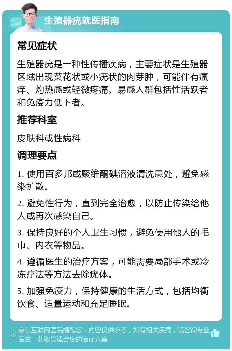 生殖器疣就医指南 常见症状 生殖器疣是一种性传播疾病，主要症状是生殖器区域出现菜花状或小疣状的肉芽肿，可能伴有瘙痒、灼热感或轻微疼痛。易感人群包括性活跃者和免疫力低下者。 推荐科室 皮肤科或性病科 调理要点 1. 使用百多邦或聚维酮碘溶液清洗患处，避免感染扩散。 2. 避免性行为，直到完全治愈，以防止传染给他人或再次感染自己。 3. 保持良好的个人卫生习惯，避免使用他人的毛巾、内衣等物品。 4. 遵循医生的治疗方案，可能需要局部手术或冷冻疗法等方法去除疣体。 5. 加强免疫力，保持健康的生活方式，包括均衡饮食、适量运动和充足睡眠。