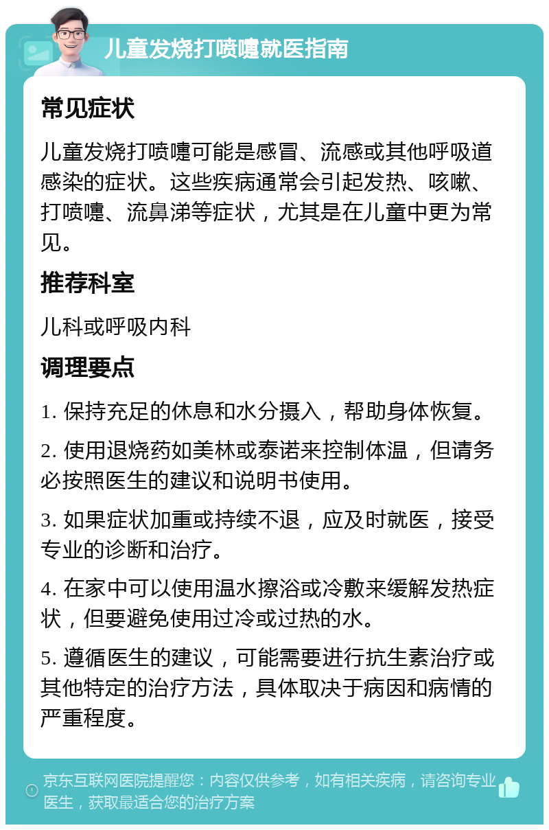 儿童发烧打喷嚏就医指南 常见症状 儿童发烧打喷嚏可能是感冒、流感或其他呼吸道感染的症状。这些疾病通常会引起发热、咳嗽、打喷嚏、流鼻涕等症状，尤其是在儿童中更为常见。 推荐科室 儿科或呼吸内科 调理要点 1. 保持充足的休息和水分摄入，帮助身体恢复。 2. 使用退烧药如美林或泰诺来控制体温，但请务必按照医生的建议和说明书使用。 3. 如果症状加重或持续不退，应及时就医，接受专业的诊断和治疗。 4. 在家中可以使用温水擦浴或冷敷来缓解发热症状，但要避免使用过冷或过热的水。 5. 遵循医生的建议，可能需要进行抗生素治疗或其他特定的治疗方法，具体取决于病因和病情的严重程度。