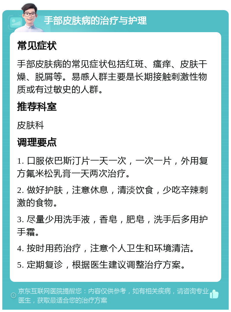 手部皮肤病的治疗与护理 常见症状 手部皮肤病的常见症状包括红斑、瘙痒、皮肤干燥、脱屑等。易感人群主要是长期接触刺激性物质或有过敏史的人群。 推荐科室 皮肤科 调理要点 1. 口服依巴斯汀片一天一次，一次一片，外用复方氟米松乳膏一天两次治疗。 2. 做好护肤，注意休息，清淡饮食，少吃辛辣刺激的食物。 3. 尽量少用洗手液，香皂，肥皂，洗手后多用护手霜。 4. 按时用药治疗，注意个人卫生和环境清洁。 5. 定期复诊，根据医生建议调整治疗方案。