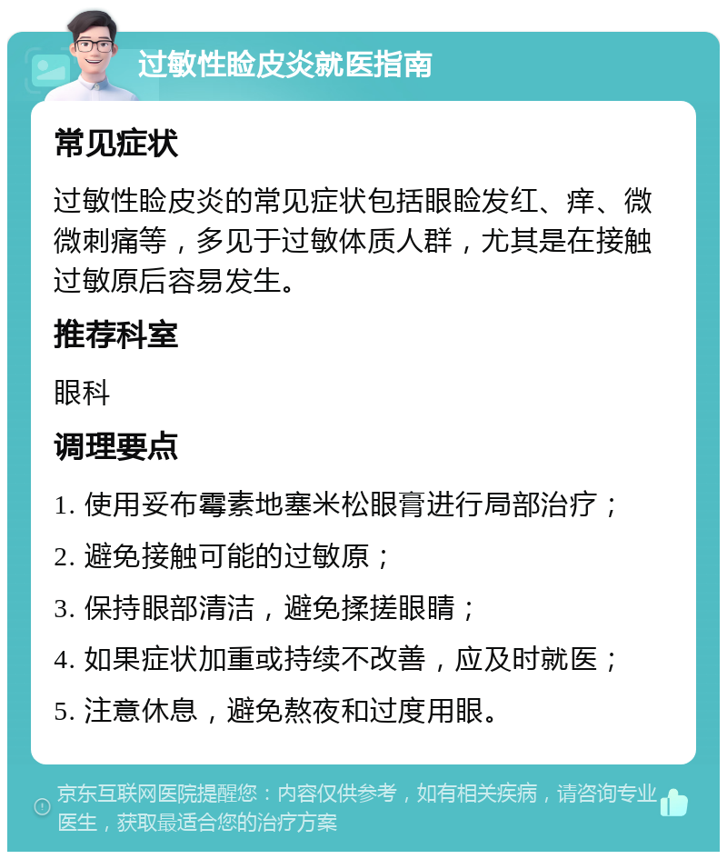 过敏性睑皮炎就医指南 常见症状 过敏性睑皮炎的常见症状包括眼睑发红、痒、微微刺痛等，多见于过敏体质人群，尤其是在接触过敏原后容易发生。 推荐科室 眼科 调理要点 1. 使用妥布霉素地塞米松眼膏进行局部治疗； 2. 避免接触可能的过敏原； 3. 保持眼部清洁，避免揉搓眼睛； 4. 如果症状加重或持续不改善，应及时就医； 5. 注意休息，避免熬夜和过度用眼。