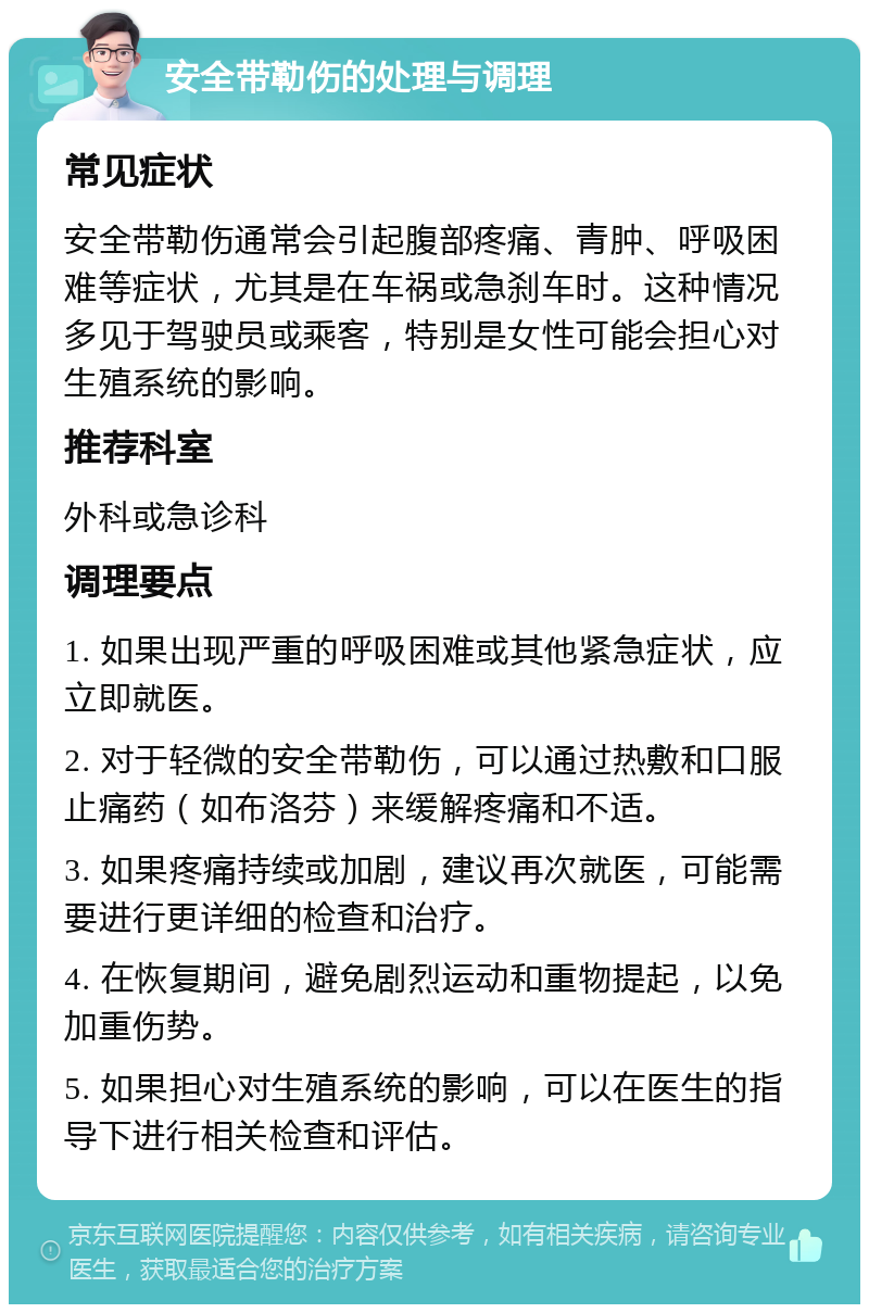 安全带勒伤的处理与调理 常见症状 安全带勒伤通常会引起腹部疼痛、青肿、呼吸困难等症状，尤其是在车祸或急刹车时。这种情况多见于驾驶员或乘客，特别是女性可能会担心对生殖系统的影响。 推荐科室 外科或急诊科 调理要点 1. 如果出现严重的呼吸困难或其他紧急症状，应立即就医。 2. 对于轻微的安全带勒伤，可以通过热敷和口服止痛药（如布洛芬）来缓解疼痛和不适。 3. 如果疼痛持续或加剧，建议再次就医，可能需要进行更详细的检查和治疗。 4. 在恢复期间，避免剧烈运动和重物提起，以免加重伤势。 5. 如果担心对生殖系统的影响，可以在医生的指导下进行相关检查和评估。